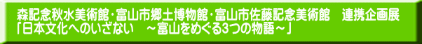 森記念秋水美術館・富山市郷土博物館・富山市佐藤記念美術館　連携企画展 「日本文化へのいざない　～富山をめぐる３つの物語～」 