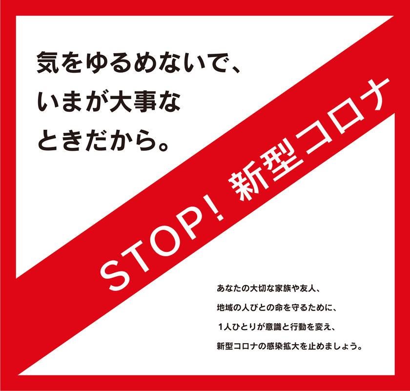 STOP！新型コロナ
気をゆるめないで、いまが大事なときだから。