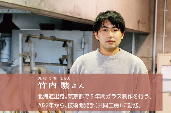 竹内 駿たけうちしゅんさん。北海道出身。東京都で5年間ガラス制作を行う。
2022年から、技術開発部（共同工房）に勤務。