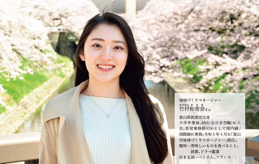 富山県砺波市出身
大学卒業後、ANA(全日本空輸)に入社。客室乗務員(CA)として国内線/国際線に乗務。令和5年4月に「富山市地域づくりマネージャー」就任。
趣味…美味しいものを食べること、
読書、ドラマ鑑賞
好きな国…ベトナム、フランス