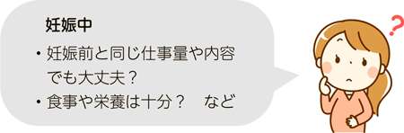 妊娠中・妊娠前と同じ仕事量や内容でも大丈夫？
・食事や栄養は十分？　など