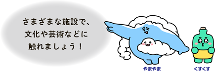 さまざまな施設で、文化や芸術などに触れましょう！
