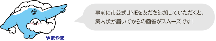 事前に市公式LINEを友だち追加していただくと、案内状が届いてからの回答がスムーズです!